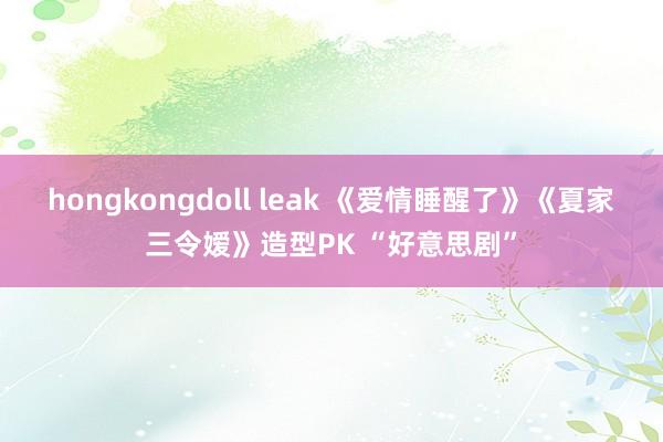 hongkongdoll leak 《爱情睡醒了》《夏家三令嫒》造型PK “好意思剧”