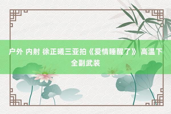 户外 内射 徐正曦三亚拍《爱情睡醒了》 高温下全副武装