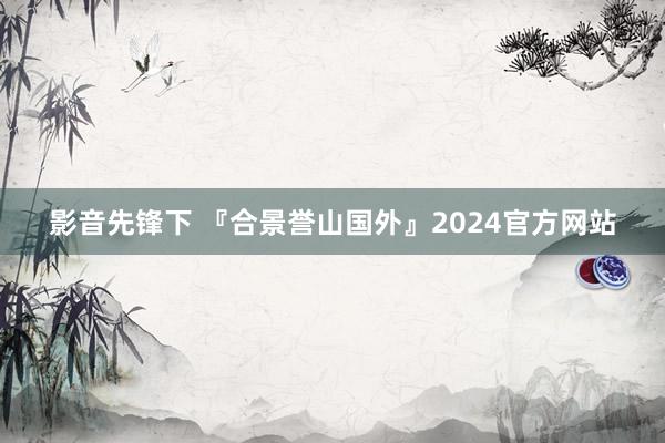 影音先锋下 『合景誉山国外』2024官方网站