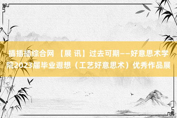 插插插综合网 【展 讯】过去可期——好意思术学院2023届毕业遐想（工艺好意思术）优秀作品展