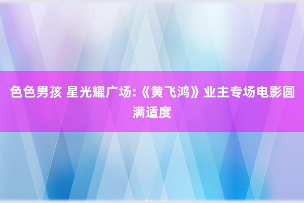 色色男孩 星光耀广场:《黄飞鸿》业主专场电影圆满适度