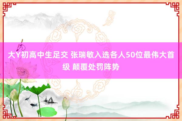 大Y初高中生足交 张瑞敏入选各人50位最伟大首级 颠覆处罚阵势