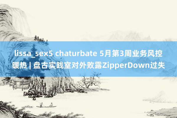 lissa_sex5 chaturbate 5月第3周业务风控暖热 | 盘古实践室对外败露ZipperDown过失