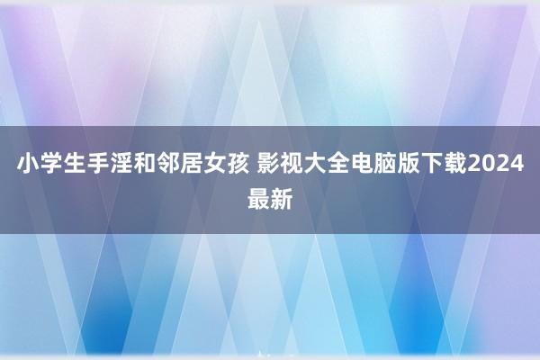 小学生手淫和邻居女孩 影视大全电脑版下载2024最新