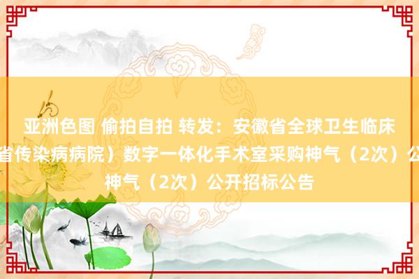 亚洲色图 偷拍自拍 转发：安徽省全球卫生临床中心（安徽省传染病病院）数字一体化手术室采购神气（2次）公开招标公告