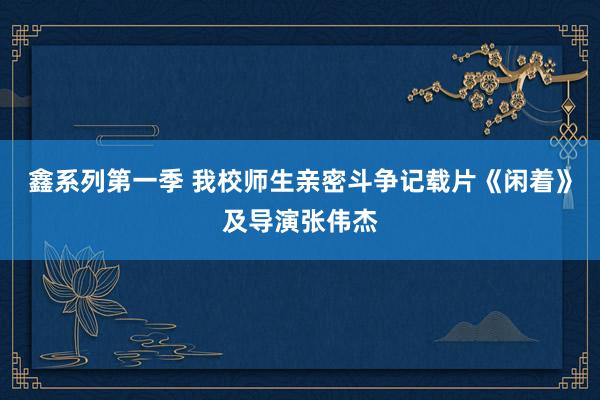 鑫系列第一季 我校师生亲密斗争记载片《闲着》及导演张伟杰